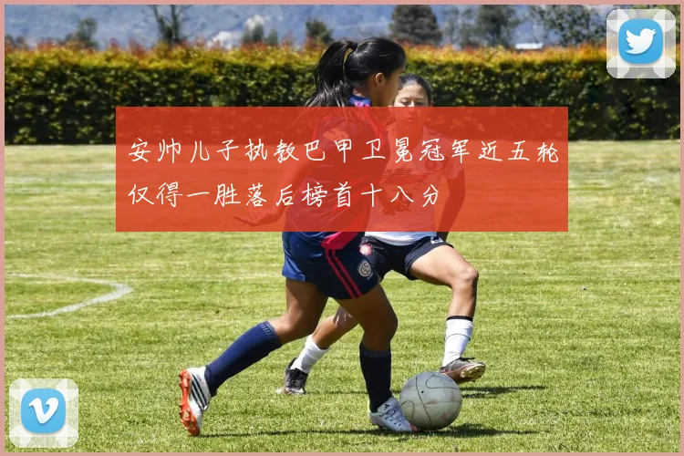 安帅儿子执教巴甲卫冕冠军近五轮仅得一胜落后榜首十八分