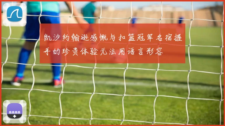 凯沙约翰逊感慨与扣篮冠军名宿握手的珍贵体验无法用语言形容