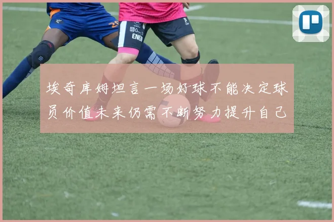 埃奇库姆坦言一场好球不能决定球员价值未来仍需不断努力提升自己