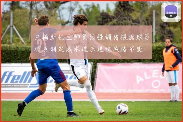 三镇新任主帅莫拉强调将根据球员特点制定战术追求进攻风格不变